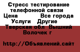 Стресс-тестирование телефонной связи › Цена ­ 1 000 - Все города Услуги » Другие   . Тверская обл.,Вышний Волочек г.